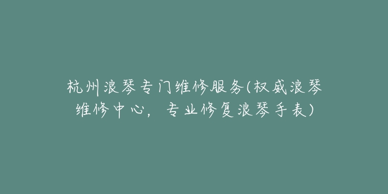 杭州浪琴专门维修服务(权威浪琴维修中心，专业修复浪琴手表)