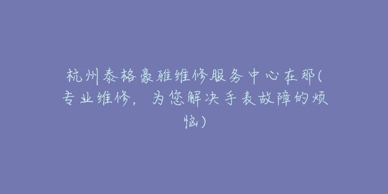 杭州泰格豪雅维修服务中心在那(专业维修，为您解决手表故障的烦恼)