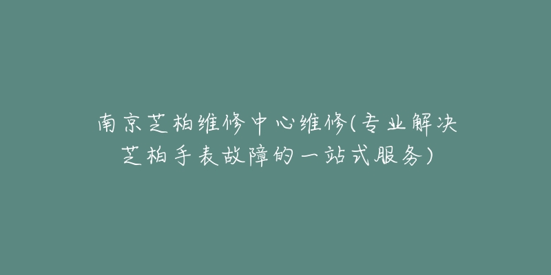 南京芝柏维修中心维修(专业解决芝柏手表故障的一站式服务)-名表号 南京芝柏维修中心维修(专业解决芝柏手表故障的一站式服务)