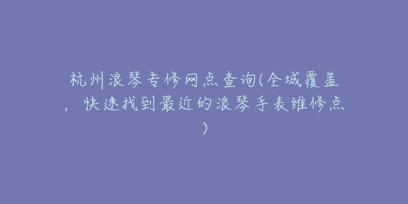 杭州浪琴专修网点查询(全城覆盖,快速找到最近的浪琴手表维修点)-名表号 杭州浪琴专修网点查询(全城覆盖,快速找到最近的浪琴手表维修点)