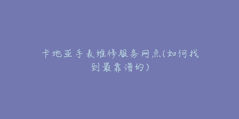 卡地亚手表维修服务网点(如何找到最靠谱的)