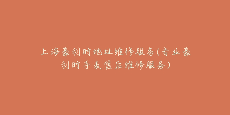 上海豪利时地址维修服务(专业豪利时手表售后维修服务)-名表号 上海豪利时地址维修服务(专业豪利时手表售后维修服务)