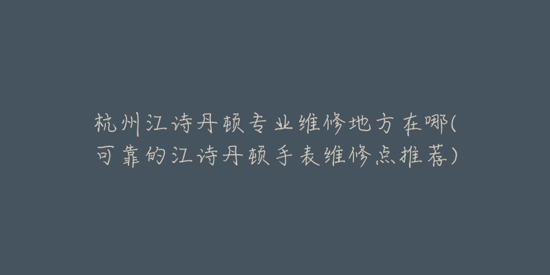 杭州江诗丹顿专业维修地方在哪(可靠的江诗丹顿手表维修点推荐)-名表号 杭州江诗丹顿专业维修地方在哪(可靠的江诗丹顿手表维修点推荐)