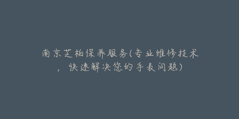 南京芝柏保养服务(专业维修技术,快速解决您的手表问题)-名表号 南京芝柏保养服务(专业维修技术,快速解决您的手表问题)