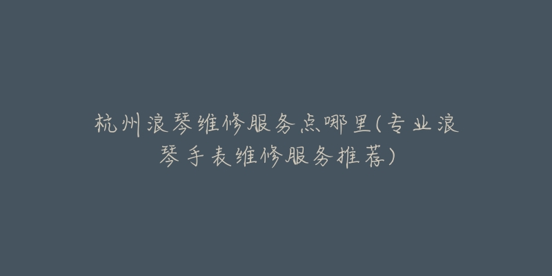 杭州浪琴维修服务点哪里(专业浪琴手表维修服务推荐)-名表号 杭州浪琴维修服务点哪里(专业浪琴手表维修服务推荐)