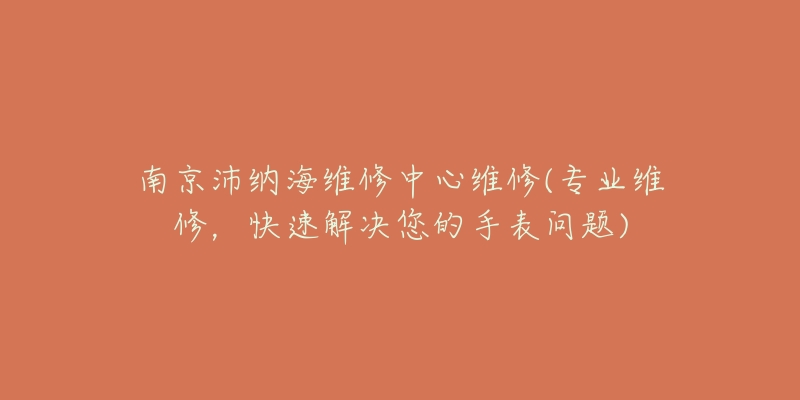 南京沛纳海维修中心维修(专业维修,快速解决您的手表问题)-名表号 南京沛纳海维修中心维修(专业维修,快速解决您的手表问题)