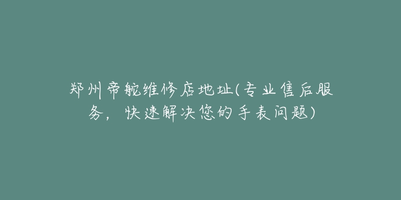郑州帝舵维修店地址(专业售后服务,快速解决您的手表问题)-名表号 郑州帝舵维修店地址(专业售后服务,快速解决您的手表问题)