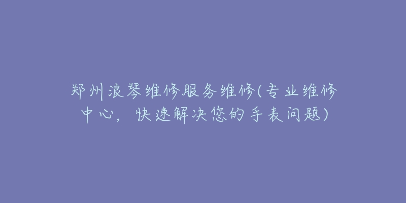 郑州浪琴维修服务维修(专业维修中心，快速解决您的手表问题)