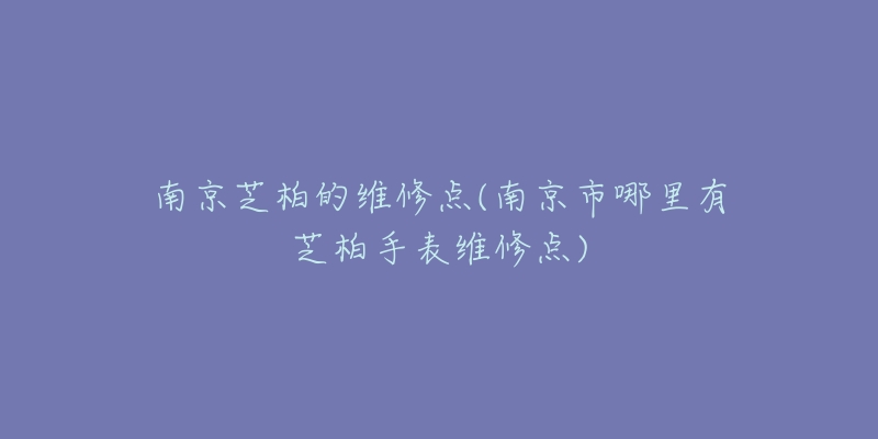 南京芝柏的维修点(南京市哪里有芝柏手表维修点)-名表号 南京芝柏的维修点(南京市哪里有芝柏手表维修点)