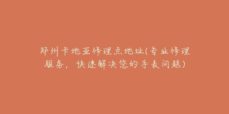 郑州卡地亚修理点地址(专业修理服务,快速解决您的手表问题)-名表号 郑州卡地亚修理点地址(专业修理服务,快速解决您的手表问题)