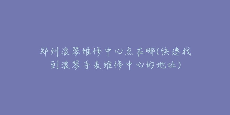 郑州浪琴维修中心点在哪(快速找到浪琴手表维修中心的地址)-名表号 郑州浪琴维修中心点在哪(快速找到浪琴手表维修中心的地址)