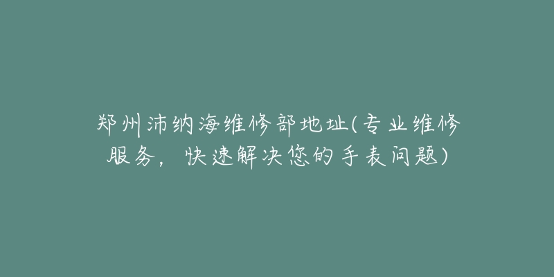 郑州沛纳海维修部地址(专业维修服务,快速解决您的手表问题)-名表号 郑州沛纳海维修部地址(专业维修服务,快速解决您的手表问题)