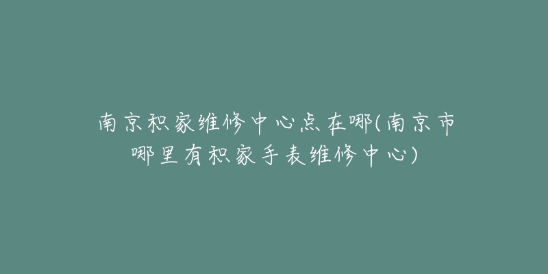 南京积家维修中心点在哪(南京市哪里有积家手表维修中心)-名表号 南京积家维修中心点在哪(南京市哪里有积家手表维修中心)