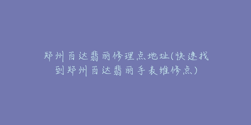 郑州百达翡丽修理点地址(快速找到郑州百达翡丽手表维修点)-名表号 郑州百达翡丽修理点地址(快速找到郑州百达翡丽手表维修点)