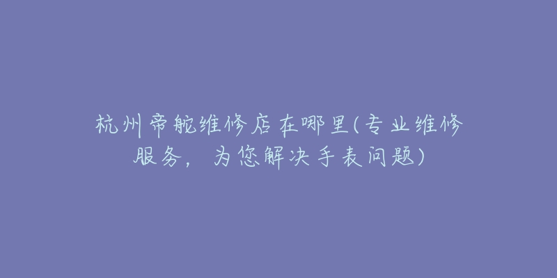 杭州帝舵维修店在哪里(专业维修服务,为您解决手表问题)-名表号 杭州帝舵维修店在哪里(专业维修服务,为您解决手表问题)