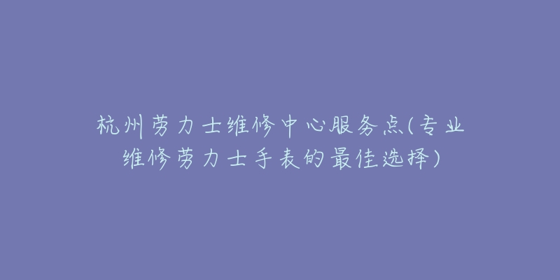 杭州劳力士维修中心服务点(专业维修劳力士手表的最佳选择)