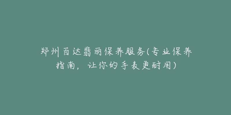 郑州百达翡丽保养服务(专业保养指南,让你的手表更耐用)-名表号 郑州百达翡丽保养服务(专业保养指南,让你的手表更耐用)