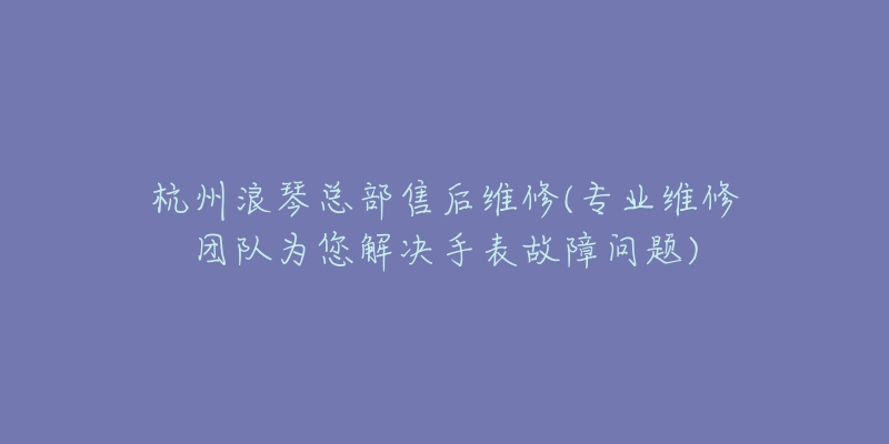 杭州浪琴总部售后维修(专业维修团队为您解决手表故障问题)-名表号 杭州浪琴总部售后维修(专业维修团队为您解决手表故障问题)