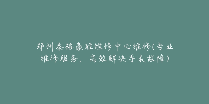 郑州泰格豪雅维修中心维修(专业维修服务，高效解决手表故障)