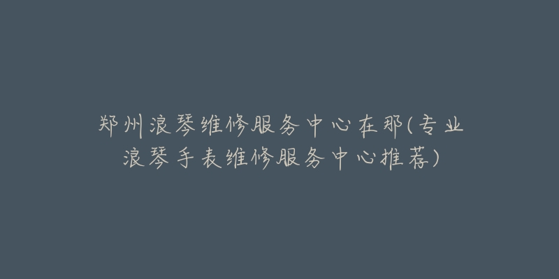 郑州浪琴维修服务中心在那(专业浪琴手表维修服务中心推荐)-名表号 郑州浪琴维修服务中心在那(专业浪琴手表维修服务中心推荐)