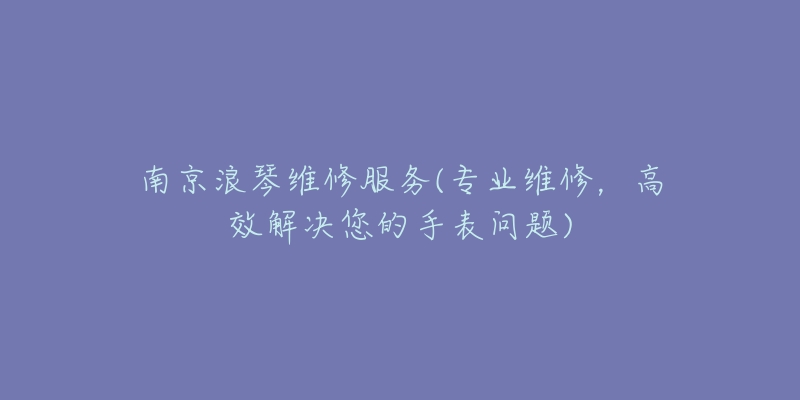 南京浪琴维修服务(专业维修,高效解决您的手表问题)-名表号 南京浪琴维修服务(专业维修,高效解决您的手表问题)