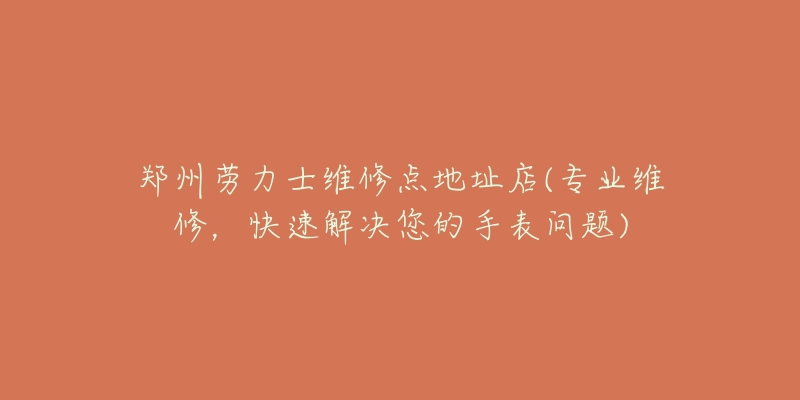 郑州劳力士维修点地址店(专业维修,快速解决您的手表问题)-名表号 郑州劳力士维修点地址店(专业维修,快速解决您的手表问题)