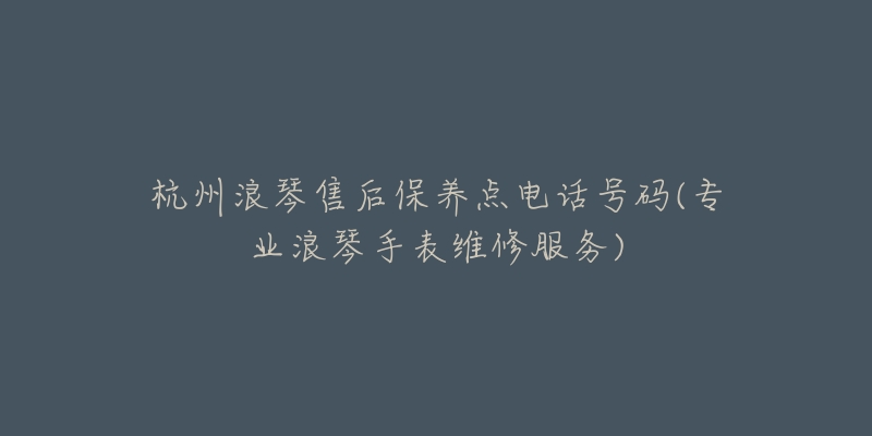 杭州浪琴售后保养点电话号码(专业浪琴手表维修服务)-名表号 杭州浪琴售后保养点电话号码(专业浪琴手表维修服务)