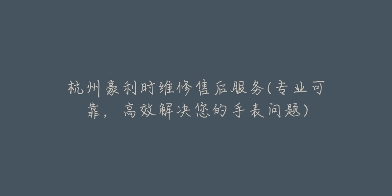 杭州豪利时维修售后服务(专业可靠,高效解决您的手表问题)-名表号 杭州豪利时维修售后服务(专业可靠,高效解决您的手表问题)