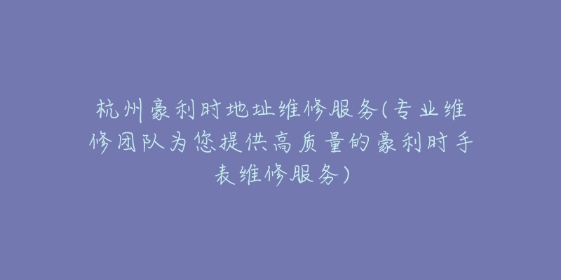 杭州豪利时地址维修服务(专业维修团队为您提供高质量的豪利时手表维修服务)-名表号 杭州豪利时地址维修服务(专业维修团队为您提供高质量的豪利时手表维修服务)