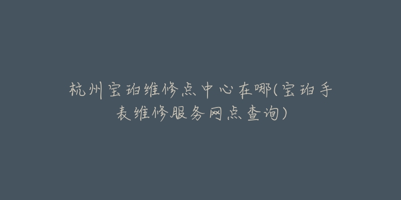 杭州宝珀维修点中心在哪(宝珀手表维修服务网点查询)