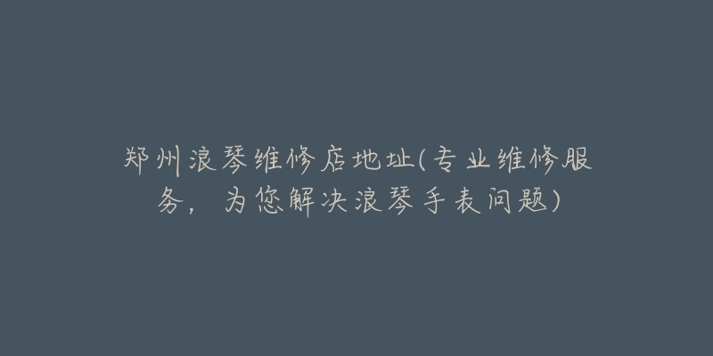 郑州浪琴维修店地址(专业维修服务,为您解决浪琴手表问题)-名表号 郑州浪琴维修店地址(专业维修服务,为您解决浪琴手表问题)