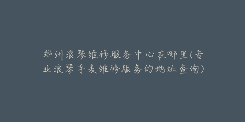 郑州浪琴维修服务中心在哪里(专业浪琴手表维修服务的地址查询)-名表号 郑州浪琴维修服务中心在哪里(专业浪琴手表维修服务的地址查询)