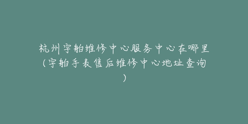 杭州宇舶维修中心服务中心在哪里(宇舶手表售后维修中心地址查询)-名表号 杭州宇舶维修中心服务中心在哪里(宇舶手表售后维修中心地址查询)