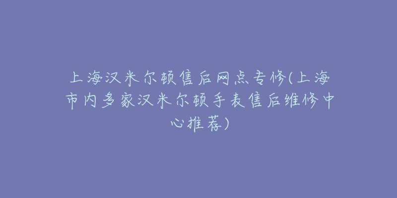 上海汉米尔顿售后网点专修(上海市内多家汉米尔顿手表售后维修中心推荐)-名表号 上海汉米尔顿售后网点专修(上海市内多家汉米尔顿手表售后维修中心推荐)