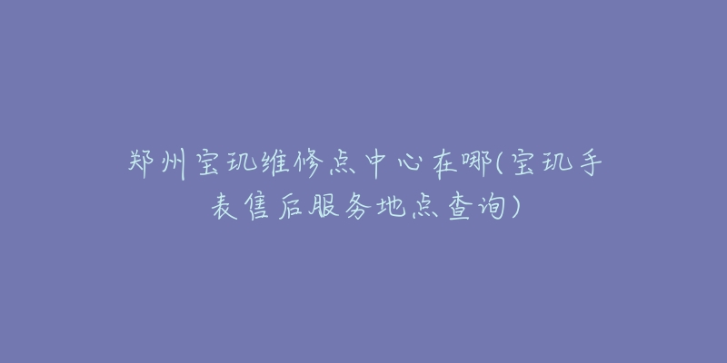 郑州宝玑维修点中心在哪(宝玑手表售后服务地点查询)-名表号 郑州宝玑维修点中心在哪(宝玑手表售后服务地点查询)
