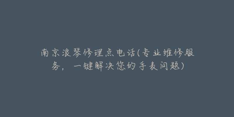 南京浪琴修理点电话(专业维修服务,一键解决您的手表问题)-名表号 南京浪琴修理点电话(专业维修服务,一键解决您的手表问题)
