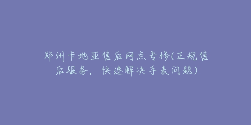 郑州卡地亚售后网点专修(正规售后服务,快速解决手表问题)-名表号 郑州卡地亚售后网点专修(正规售后服务,快速解决手表问题)
