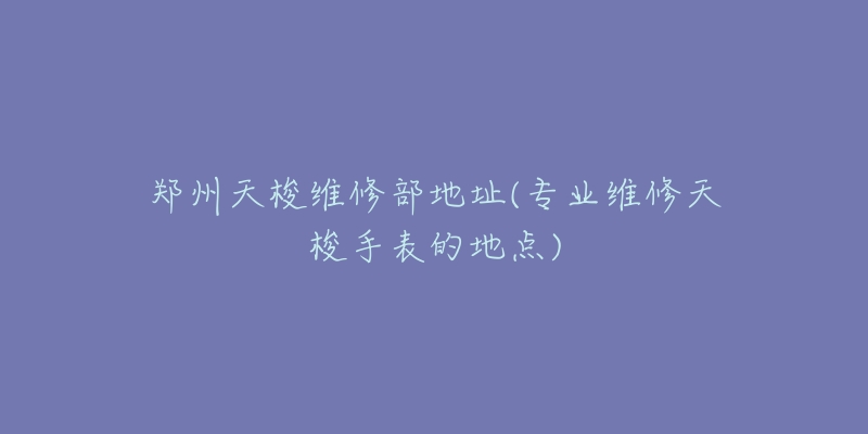 郑州天梭维修部地址(专业维修天梭手表的地点)-名表号 郑州天梭维修部地址(专业维修天梭手表的地点)