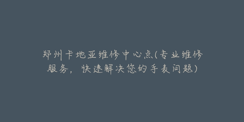 郑州卡地亚维修中心点(专业维修服务,快速解决您的手表问题)-名表号 郑州卡地亚维修中心点(专业维修服务,快速解决您的手表问题)