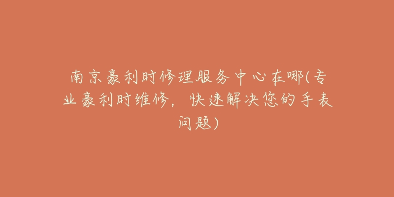 南京豪利时修理服务中心在哪(专业豪利时维修,快速解决您的手表问题)-名表号 南京豪利时修理服务中心在哪(专业豪利时维修,快速解决您的手表问题)