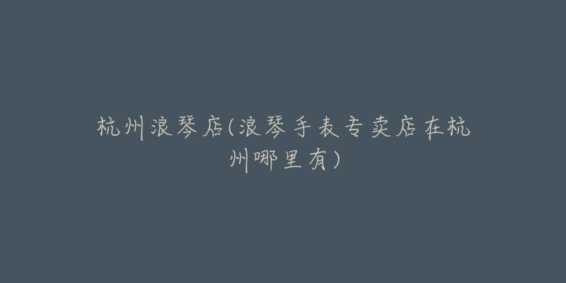 杭州浪琴店(浪琴手表专卖店在杭州哪里有)-名表号 杭州浪琴店(浪琴手表专卖店在杭州哪里有)