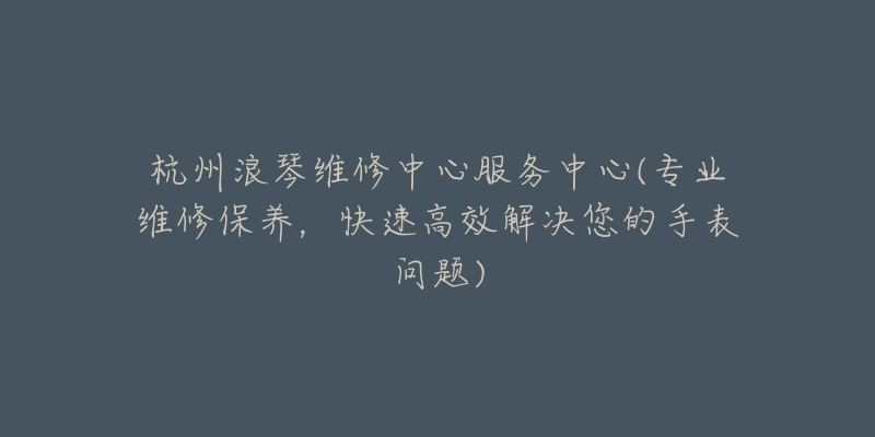杭州浪琴维修中心服务中心(专业维修保养,快速高效解决您的手表问题)-名表号 杭州浪琴维修中心服务中心(专业维修保养,快速高效解决您的手表问题)