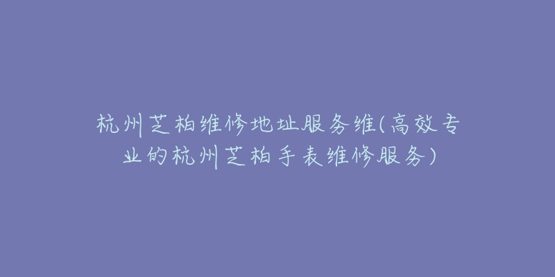 杭州芝柏维修地址服务维(高效专业的杭州芝柏手表维修服务)-名表号 杭州芝柏维修地址服务维(高效专业的杭州芝柏手表维修服务)