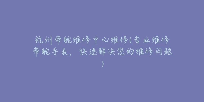 杭州帝舵维修中心维修(专业维修帝舵手表,快速解决您的维修问题)-名表号 杭州帝舵维修中心维修(专业维修帝舵手表,快速解决您的维修问题)