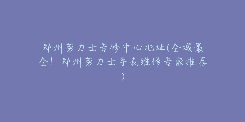 郑州劳力士专修中心地址(全城最全！郑州劳力士手表维修专家推荐)