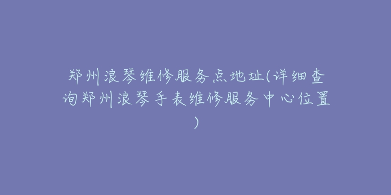 郑州浪琴维修服务点地址(详细查询郑州浪琴手表维修服务中心位置)