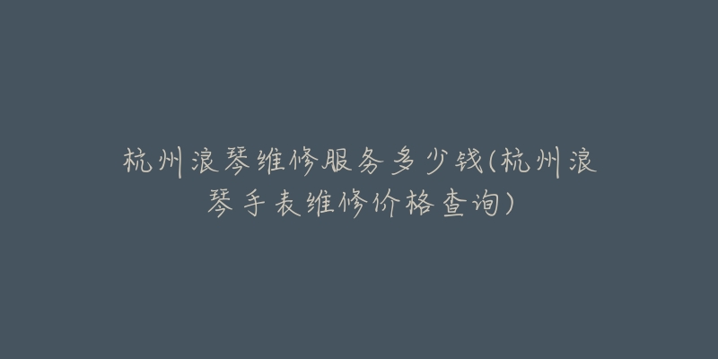 杭州浪琴维修服务多少钱(杭州浪琴手表维修价格查询)-名表号 杭州浪琴维修服务多少钱(杭州浪琴手表维修价格查询)