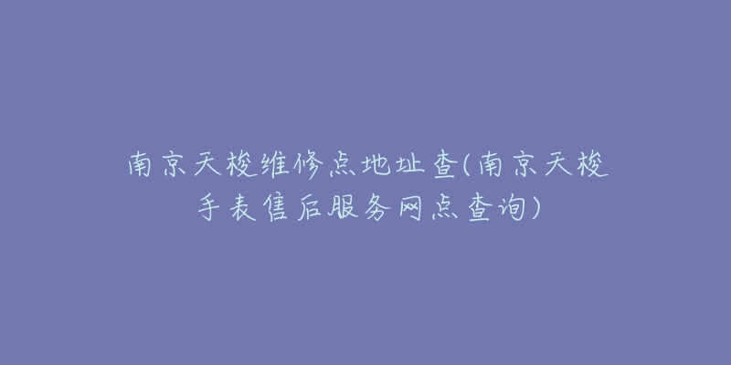南京天梭维修点地址查(南京天梭手表售后服务网点查询)-名表号 南京天梭维修点地址查(南京天梭手表售后服务网点查询)