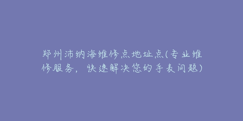 郑州沛纳海维修点地址点(专业维修服务,快速解决您的手表问题)-名表号 郑州沛纳海维修点地址点(专业维修服务,快速解决您的手表问题)