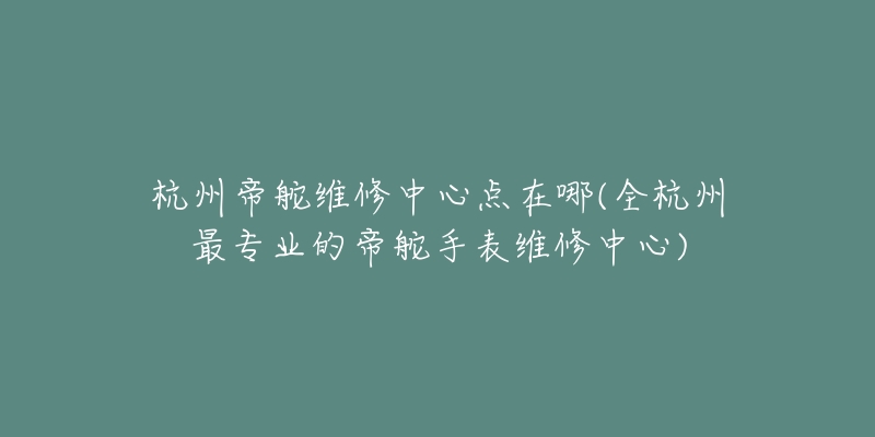 杭州帝舵维修中心点在哪(全杭州最专业的帝舵手表维修中心)-名表号 杭州帝舵维修中心点在哪(全杭州最专业的帝舵手表维修中心)
